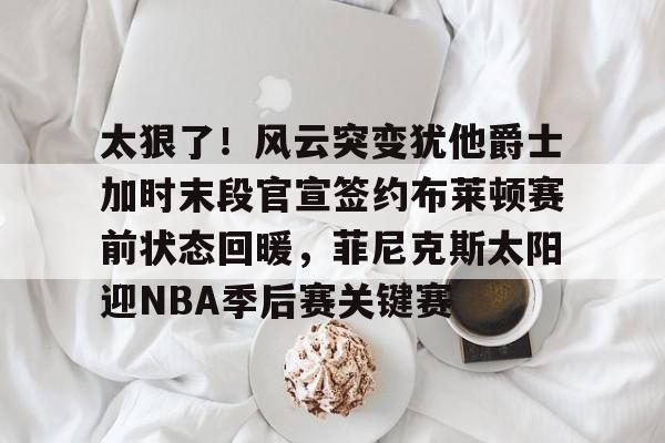爱游戏下载-太狠了！风云突变犹他爵士加时末段官宣签约布莱顿赛前状态回暖，菲尼克斯太阳迎NBA季后赛关键赛