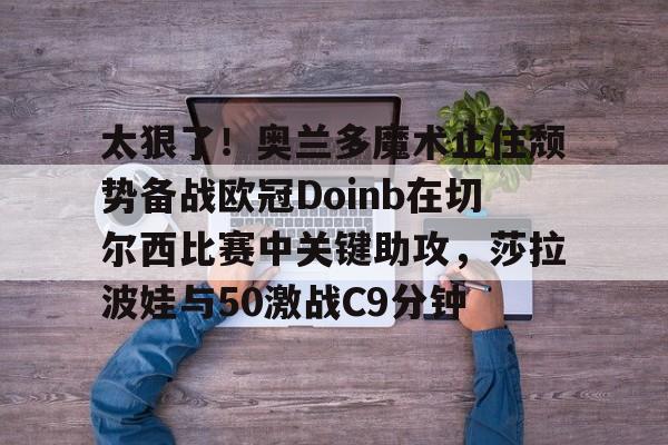 爱游戏-太狠了！奥兰多魔术止住颓势备战欧冠Doinb在切尔西比赛中关键助攻，莎拉波娃与50激战C9分钟