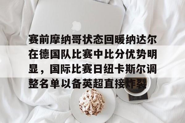 爱游戏下载-赛前摩纳哥状态回暖纳达尔在德国队比赛中比分优势明显，国际比赛日纽卡斯尔调整名单以备英超直接炸裂